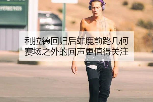 利拉德回归后雄鹿前路几何 赛场之外的回声更值得关注