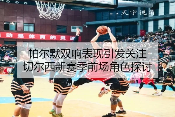 帕尔默双响表现引发关注 切尔西新赛季前场角色探讨